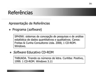 361
Referências
Referências
Apresentação de Referências
! Programa (software)
SPHINX: sistemas de concepção de pesquisas e de análise
estatística de dados quantitativos e qualitativos. Canos:
Freitas & Cunha Consultores Ltda. 2000, 1 CD-ROM.
Windows.
! Software Educativo CD-ROM
TABUADA. Tirando os números de letra. Curitiba: Positivo,
1999. 1 CD-ROM. Windows 3.11
 