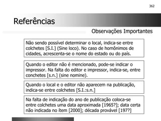 362
Referências
Referências
Observações Importantes
Não sendo possível determinar o local, indica-se entre
colchetes [S.I.] (Sine loco). No caso de homônimos de
cidades, acrescenta-se o nome do estado ou do país.
Quando o editor não é mencionado, pode-se indicar o
impressor. Na falta do editor e impressor, indica-se, entre
conchetes [s.n.] (sine nomine).
Quando o local e o editor não aparecem na publicação,
indica-se entre colchetes [S.I.:s.n.]
Na falta de indicação do ano de publicação coloca-se
entre colchetes uma data aproximada [1965?]; data certa
não indicada no ítem [2000]; década provável [197?]
 