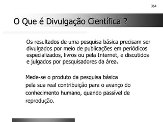364
O Que é Divulgação Científica ?
O Que é Divulgação Científica ?
Os resultados de uma pesquisa básica precisam ser
divulgados por meio de publicações em periódicos
especializados, livros ou pela Internet, e discutidos
e julgados por pesquisadores da área.
Mede-se o produto da pesquisa básica
pela sua real contribuição para o avanço do
conhecimento humano, quando passível de
reprodução.
 