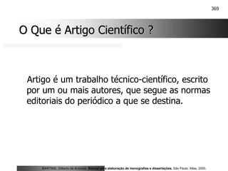 369
O Que é Artigo Científico ?
O Que é Artigo Científico ?
Artigo é um trabalho técnico-científico, escrito
por um ou mais autores, que segue as normas
editoriais do periódico a que se destina.
MARTINS, Gilberto de Andrade. Manual para elaboração de monografias e dissertações. São Paulo: Atlas, 2000.
 