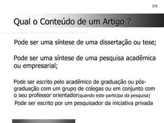 370
Qual o Conteúdo de um Artigo ?
Qual o Conteúdo de um Artigo ?
Pode ser uma síntese de uma dissertação ou tese;
Pode ser uma síntese de uma pesquisa acadêmica
ou empresarial;
Pode ser escrito pelo acadêmico de graduação ou pós-
graduação com um grupo de colegas ou em conjunto com
o seu professor orientador(quando este participa da pesquisa)
Pode ser escrito por um pesquisador da iniciativa privada
 
