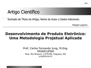 374
Artigo Científico
Artigo Científico
Exemplo de Título do Artigo, Nome do Autor e Dados Adicionais
Desenvolvimento de Produto Eletrônico:
Uma Metodologia Projetual Aplicada
Prof. Carlos Fernando Jung, M.Eng.
PPGEP/UFSM
Rua. Rio Branco, 1375/48, Taquara, RS
jung@faccat.br
Margem superior
 