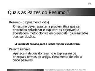 375
Quais as Partes do Resumo ?
Quais as Partes do Resumo ?
Resumo (propriamente dito)
O resumo deve ressaltar a problemática que se
pretendeu solucionar e explicar; os objetivos; a
abordagem metodológica empreendida; os resultados
e as conclusões.
Palavras-chave
Aparecem depois do resumo e expressam os
principais termos do artigo. Geralmente de três a
cinco palavras.
MARTINS, Gilberto de Andrade. Manual para elaboração de monografias e dissertações. São Paulo: Atlas, 2000.
A versão do resumo para a língua inglesa é o abstract.
 