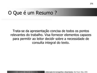376
O Que é um Resumo ?
O Que é um Resumo ?
Trata-se da apresentação concisa de todos os pontos
relevantes do trabalho. Visa fornecer elementos capazes
para permitir ao leitor decidir sobre a necessidade de
consulta integral do texto.
MARTINS, Gilberto de Andrade. Manual para elaboração de monografias e dissertações. São Paulo: Atlas, 2000.
 