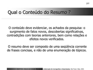 377
Qual o Conteúdo do Resumo ?
Qual o Conteúdo do Resumo ?
O conteúdo deve evidenciar, os achados da pesquisa: o
surgimento de fatos novos, descobertas significativas,
contradições com teorias anteriores, bem como relações e
efeitos novos verificados.
O resumo deve ser composto de uma seqüência corrente
de frases concisas, e não de uma enumeração de tópicos.
MARTINS, Gilberto de Andrade. Manual para elaboração de monografias e dissertações. São Paulo: Atlas, 2000.
 