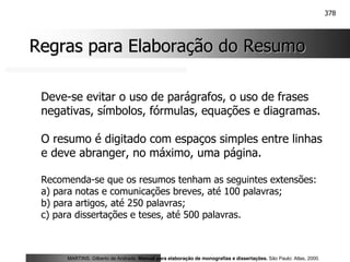 378
Regras para Elaboração do Resumo
Regras para Elaboração do Resumo
Deve-se evitar o uso de parágrafos, o uso de frases
negativas, símbolos, fórmulas, equações e diagramas.
O resumo é digitado com espaços simples entre linhas
e deve abranger, no máximo, uma página.
Recomenda-se que os resumos tenham as seguintes extensões:
a) para notas e comunicações breves, até 100 palavras;
b) para artigos, até 250 palavras;
c) para dissertações e teses, até 500 palavras.
MARTINS, Gilberto de Andrade. Manual para elaboração de monografias e dissertações. São Paulo: Atlas, 2000.
 
