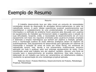 379
Exemplo de Resumo
Exemplo de Resumo
Resumo
O trabalho desenvolvido teve por idéia inicial um conjunto de necessidades
constatadas através da observação de atividades técnico-operacionais no setor de
radiodifusão sonora. A partir destas experiências surgiram questionamentos que
possibilitaram o estabelecimento de uma problematização. O enriquecimento das
informações e a definição do problema foram possíveis pela discussão com usuários
de equipamentos de medições que forneceram dados e sugestões para a solução de
suas dificuldades. Surgindo, então, a necessidade do desenvolvimento de um novo
equipamento com base nos requisitos orientados pelos usuários.O produto projetado
é destinado a ensaios metrológicos que tenham por objetivo a medição, geração,
envio e monitoração auditiva de sinais elétricos analógicos dentro do espectro de
audiofreqüências. Este equipamento foi desenvolvido para aplicações em sistemas de
transmissão e recepção de sinais de áudio por linhas físicas, em emissoras de
radiodifusão sonora, mas, devido a sua característica multifuncional, encontra
aplicação em todo e qualquer setor que emprega equipamentos de áudio. Como
contribuição social este trabalho tem por objetivo, também, oferecer uma fonte de
consulta para o desenvolvimento de produtos eletrônicos. Esta idéia motivou a
elaboração de um trabalho que tenha por característica um detalhamento didático,
resultando na apresentação de uma metodologia projetual aplicada.
Palavras-chave: Produto Eletrônico, Desenvolvimento de Produto, Metodologia
Projetual, Metodologia
 