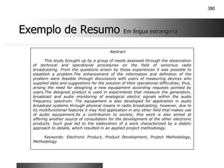 380
Exemplo de Resumo
Exemplo de Resumo Em língua estrangeira
Em língua estrangeira
Abstract
This study brought up by a group of needs assessed through the observation
of technical and operational procedures on the field of sonorous radio
broadcasting. From the questions arisen by those experiences it was possible to
establish a problem.The enhancement of the information and definition of the
problem were feasible through discussions with users of measuring devices who
supplied data and suggestions for the solution of their operational difficulties; thus,
arising the need for designing a new equipament according requests pointed by
users.The designed product is used in experiments that measure the generation,
broadcast and audio monitoring of analogical electric signals within the audio
frequency spectrum. The equipament is also developed for application in audio
broadcast systems through physical means in radio broadcasting; however, due to
its multifunctional features it may find application in any other field that makes use
of audio equipament.As a contribution to society, this work is also aimed at
offering another source of consultation for the development of the other electronic
products. Such goal led to the elaboration of a work characterized by a didatic
approach to details, which resulted in an applied project methodology.
Keywords: Electronic Product, Product Development, Project Methodology,
Methodology
 