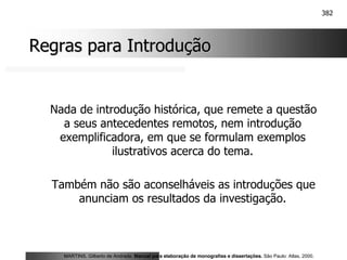 382
Regras para Introdução
Regras para Introdução
Nada de introdução histórica, que remete a questão
a seus antecedentes remotos, nem introdução
exemplificadora, em que se formulam exemplos
ilustrativos acerca do tema.
Também não são aconselháveis as introduções que
anunciam os resultados da investigação.
MARTINS, Gilberto de Andrade. Manual para elaboração de monografias e dissertações. São Paulo: Atlas, 2000.
 