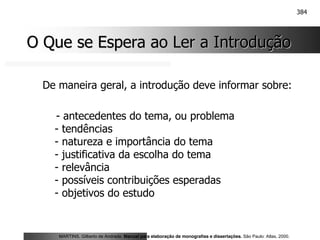 384
O Que se Espera ao Ler a Introdução
O Que se Espera ao Ler a Introdução
De maneira geral, a introdução deve informar sobre:
- antecedentes do tema, ou problema
- tendências
- natureza e importância do tema
- justificativa da escolha do tema
- relevância
- possíveis contribuições esperadas
- objetivos do estudo
MARTINS, Gilberto de Andrade. Manual para elaboração de monografias e dissertações. São Paulo: Atlas, 2000.
 