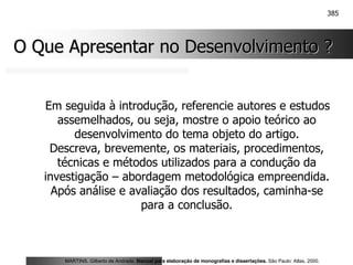 385
O Que Apresentar no Desenvolvimento ?
O Que Apresentar no Desenvolvimento ?
Em seguida à introdução, referencie autores e estudos
assemelhados, ou seja, mostre o apoio teórico ao
desenvolvimento do tema objeto do artigo.
Descreva, brevemente, os materiais, procedimentos,
técnicas e métodos utilizados para a condução da
investigação – abordagem metodológica empreendida.
Após análise e avaliação dos resultados, caminha-se
para a conclusão.
MARTINS, Gilberto de Andrade. Manual para elaboração de monografias e dissertações. São Paulo: Atlas, 2000.
 
