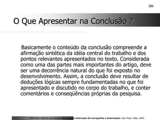 386
O Que Apresentar na Conclusão ?
O Que Apresentar na Conclusão ?
Basicamente o conteúdo da conclusão compreende a
afirmação sintética da idéia central do trabalho e dos
pontos relevantes apresentados no texto. Considerada
como uma das partes mais importantes do artigo, deve
ser uma decorrência natural do que foi exposto no
desenvolvimento. Assim, a conclusão deve resultar de
deduções lógicas sempre fundamentadas no que foi
apresentado e discutido no corpo do trabalho, e conter
comentários e conseqüências próprias da pesquisa.
MARTINS, Gilberto de Andrade. Manual para elaboração de monografias e dissertações. São Paulo: Atlas, 2000.
 
