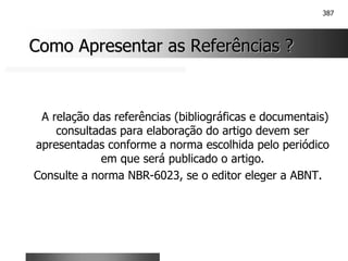 387
Como Apresentar as Referências ?
Como Apresentar as Referências ?
A relação das referências (bibliográficas e documentais)
consultadas para elaboração do artigo devem ser
apresentadas conforme a norma escolhida pelo periódico
em que será publicado o artigo.
Consulte a norma NBR-6023, se o editor eleger a ABNT.
 