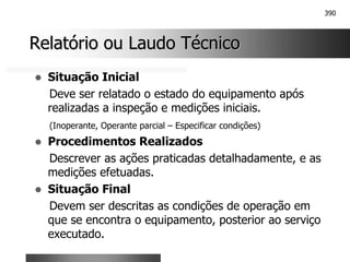 390
Relatório ou Laudo Técnico
Relatório ou Laudo Técnico
! Situação Inicial
Deve ser relatado o estado do equipamento após
realizadas a inspeção e medições iniciais.
(Inoperante, Operante parcial – Especificar condições)
! Procedimentos Realizados
Descrever as ações praticadas detalhadamente, e as
medições efetuadas.
! Situação Final
Devem ser descritas as condições de operação em
que se encontra o equipamento, posterior ao serviço
executado.
 