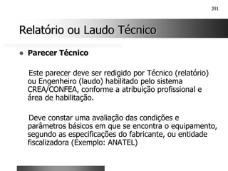 391
Relatório ou Laudo Técnico
Relatório ou Laudo Técnico
! Parecer Técnico
Este parecer deve ser redigido por Técnico (relatório)
ou Engenheiro (laudo) habilitado pelo sistema
CREA/CONFEA, conforme a atribuição profissional e
área de habilitação.
Deve constar uma avaliação das condições e
parâmetros básicos em que se encontra o equipamento,
segundo as especificações do fabricante, ou entidade
fiscalizadora (Exemplo: ANATEL)
 