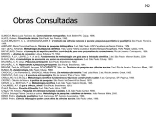 392
Obras Consultadas
Obras Consultadas
ALMEIDA, Maria Lucia Pacheco de. Como elaborar monografias. 4.ed. Belém/PA: Cejup, 1996.
ALVES, Rubem. Filosofia da ciência. São Paulo: Ars Poetica, 1996.
ALVES-MAZZOTTI, A. J., GEWANDSZNAJDER, F. O método nas ciências naturais e sociais: pesquisa quantitativa e qualitativa. São Paulo: Pioneira,
1998.
ANDRADE, Maria Terezinha Dias de. Técnica da pesquisa bibliográfica. 3.ed. São Paulo: USP-Faculdade de Saúde Pública, 1972.
ASTI VERA, Armando. Metodologia da pesquisa científica. Trad. Maria Helena Guedes e Beatriz Marques Magalhães. Porto Alegre: Globo, 1976.
BACHELARD, Gaston. A formação do espírito científico: contribuição para uma psicanalise do conhecimento. Rio de Janeiro: Contraponto, 1996.
BARDIN, L. Análise de conteúdo. Lisboa: Edições 70, 1994.
BARROS, A.J.P., LEHFELD, N. A. de S. Fundamentos de metodologia: um guia para a iniciação científica. 3.ed. São Paulo: Makron Books, 2000.
BLAUG, Mark. A metodologia da economia, ou, como os economistas explicam. 2.ed. São Paulo: Edusp, 1993.
BRANDÃO, C. R. (org.). Pesquisa participante. São Paulo: Brasiliense. 1982.
BRANDÃO, C. R. Repensando a pesquisa participante. São Paulo: Brasiliense, 1984.
BRUYNE, Paul de, HERMAN, Jacques, SCHOUTHEETE, Marc de. Dinâmica da pesquisa em ciências sociais. 5.ed. Rio de Janeiro: Francisco Alves, 1991.
BUNGE, M. Epistemologia. São Paulo: Edusp, 1980.
CARDOSO, Ciro Flamarion S., BRIGNOLI, Héctor Pérez. Os métodos da história. Trad. João Maia. 3.ed. Rio de Janeiro: Graal, 1983.
CARDOSO, Ruth. (org.). A aventura antropológica. Rio de Janeiro: Paz e Terra, 1986.
CARVALHO, M.C.M (org.). Metodologia científica: fundamentos e técnicas: construindo o saber. 4.ed. Campinas, SP: Papirus, 1994.
CASTRO, Cláudio de Moura. A prática da pesquisa. São Paulo: McGraw-Hill do Brasil, 1978.
CERVO. A. L., BERVIAN, P. A. Metodologia científica. 4.ed. São Paulo: Makron Books, 1996.
CHALMERS, A.F. O que é ciência, afinal? São Paulo: Brasiliense, 1993.
CHAUÍ, Marilena. Convite à filosofia. 6.ed. São Paulo: Ática, 1995.
CHIZZOTTI, Antonio. Pesquisa em ciências humanas e sociais. 3.ed. São Paulo: Cortez, 1998.
COSTA, Solange Fátima Geraldo e outros. Metodologia da pesquisa: coletânea de termos. João Pessoa: Idéia, 2000.
DEMO, Pedro. Avaliação qualitativa. 5.ed. Campinas, SP: Autores Associados, 1996.
DEMO, Pedro. Ciência, ideologia e poder: uma sátira às ciências sociais. São Paulo: Atlas, 1988.
 