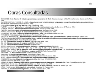 393
Obras Consultadas
Obras Consultadas
DESCARTES, René. Discurso do método: apresentação e comentários de Denis Huisman: tradução de Elza Moreira Marcelina. Brasília: UnB e Ática,
1989.
EASTERBY-SMITH, M., THORPE, R., LOWE, A. Pesquisa gerencial em administração: um guia para monografias, dissertações, pesquisas internas e
trabalhos em consultoria. São Paulo: Pioneira, 1999.
ECO, Umberto. Como se faz uma tese. São Paulo: Perspectiva, 1983.
FAZENDA, Ivani (org.). A pesquisa em eduacação e as transformações do conhecimento. Campinas, SP: Papirus, 1995.
FAZENDA, Ivani (org.). Metodologia da pesquisa educacional. São Paulo: Cortez, 1989.
FAZENDA, Ivani. (org.). Novos enfoques da pesquisa educacional. São Paulo: Cortez, 1992.
FEITOSA, Vera Cristina. Redação de textos científicos. 2.ed. Campinas/SP: Papirus, 1995.
FERNANDES, Ana Maria. Construção da ciência no Brasil e a SBPC. 2.ed. Brasília: Editora UnB, 2000.
FEYRABEND, P. Contra o método. Rio de Janeiro: Francisco Alves, 1977.
FREITAS, H., MOSCAROLA, J. Análise de dados quantitativos & qualitativos: casos aplicados usando o sphinx. Porto Alegre: Sphinx, 2000.
FREITAS, Henrique & JANISSEK, Raquel. Análise léxica e análise de conteúdo: técnicas complementares, seqüenciais e recorrentes para exploração
de dados qualitativos. Porto Alegre: Sagra Luzzatto, 2000.
GIL, A. C. Como elaborar projetos de pesquisa. 3.ed. São Paulo: Atlas, 1996.
GIL, A. C. Métodos e técnicas da pesquisa social. São Paulo: 1987.
GIL, A. C. Técnicas de pesquisa em economia. São Paulo: 1991.
GODOY, Arilda Schmidt. Introdução à Pesquisa Qualitativa e suas possibilidades. Revista de
Administração de Empresas. São Paulo v. 35, n. 2, p. 57 - 63; n.3, p. 20 - 29; n.4, p. 65 - 71 mar/ag.1995.
GOLDENBERG, Mirian. A arte de pesquisar: como fazer pesquisa qualitativa em Ciências Sociais. 2.ed. Rio de Janeiro: Record, 1998.
GOODE, Willian J., HATT, Paul K. Métodos em pesquisa social. São Paulo: Nacional, 1969.
GRESSLER, L. A. Pesquisa educacional. São Paulo: Loyola, 1979.
HABERMAS, J. Conhecimento e interesse. Rio de Janeiro: Zahar, 1982.
HAGUETTE, T. M. Metodologias qualitativas na sociologia. 4.ed. Petrópolis: Vozes, 1995.
HEGEL, Georg Wilhelm Friedrich. Enciclopédia das ciências filosóficas em compêndio: 1830.
HEGENBERG, Leônidas. Etapas da investigação científica. São Paulo: EPU/EDUSP, 1976.
Trad. Paulo Meneses. São Paulo: Loyola, 1995.
HÜBNER, M. Martha. Guia para elaboração de monografias e projetos de dissertação e doutorado. São Paulo: Pioneira/Mackenzie, 1998.
HÜHNE, Leda Miranda (org.). Metodologia científica. 7.ed. Riode Janeiro: Agir, 1997.
HÜHNE, Leda Miranda. (org.). Metodologia científica: caderno de textos e técnicas. 7.ed. Rio de Janeiro: Agir, 1997.
INÁCIO FILHO, Geraldo. A Monografia na universidade. Campinas, SP: Papirus, 1995.
JAPIASSU, H. Questões epistemológicas. Rio de Janeiro: Francisco Alves, 1980.
 