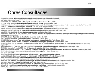 394
Obras Consultadas
Obras Consultadas
KERLINGER, Fred N. Metodologia da pesquisa em ciências sociais: um tratamento conceitual.
São Paulo: EPU/EDUSP, 1980.
KERSCHER, M.A., KERSCHER, S.A. Monografia: como fazer. Rio de Janeiro: Thex, 1998.
KIDDER, Louise H. (org.). Métodos de pesquisa nas relações sociais. São Paulo: EPU, 1987.
KÖCHE, José Carlos. Fundamentos de metodologia científica: teoria da ciência e prática da pesquisa. 14.ed. rev. ampl. Petrópolis, RJ: Vozes, 1997.
KUHN, T.S. A estrutura das revoluções científicas. 5.ed. São Paulo: Perspectiva, 1997.
LABES, Emerson Moisés. Questionário: do planejamento à aplicação na pesquisa. Chapecó/SC: Grifos, 1998.
LAKATOS, E.M., MARCONI, M. de A. Fundamentos de metodologia científica. 3.ed. São Paulo: Atlas, 1991.
LAKATOS, E.M.,MARCONI, M. de A. Metodologia científica. São Paulo: Atlas, 1986.
LEFÈVRE, F., LEFÈVRE, A M. C., TEIXEIRA, J.J.V. (Orgs). O discurso do sujeito coletivo: uma nova abordagem metodológica em pesquisa qualitativa.
Caxias do Sul: EDUSC, 2000.
LEGRAND, Gerard. Dicionário de filosofia. Rio de Janeiro: Edições 70, 1991.
LEITE, Eduardo de Oliveira. A monografia jurídica. Porto Alegre: Fabris, 1985.
LUCKESI, Cipriano e outros. Fazer universidade: uma proposta metodológica. São Paulo: Cortez, 1984.
LÜDKE, Menga & ANDRÉ, Marli E. D. Pesquisa em educação: abordagens qualitativas. São Paulo: EPU, 1986.
MACEDO, Neusa Dias de. Iniciação à pesquisa bibliográfica: guia do estudante para a fundamentação do trabalho de pesquisa. 2.ed. São Paulo:
Loyola, 1994.
MARCANTONIO, A.T., SANTOS, M.M., LEHFELD, N.A.S. Elaboração e divulgação do trabalho científico. São Paulo: Atlas, 1993.
MARCONI, Marina de A. & LAKATOS, Eva. M. Técnicas de pesquisa. São Paulo: Atlas, 1985.
MARTINS, Gilberto de Andrade & LINTZ, Alexandre. Guia para elaboração de monografia e trabalhos de conclusão de curso. São Paulo: Atlas, 2000.
MARTINS, Gilberto de Andrade. Manual para elaboração de monografias e dissertações. 2.ed.
São Paulo: Atlas, 2000.
MARTINS, Gilberto de Andrade. Metodologias Convencionais e Não-convencionais e a Pesquisa
em Administração. Caderno de Pesquisas em Administração - PPGA/FEA/USP, n. 1, p. 2 - 6, janeiro 1995.
MARTINS, Gilberto de Andrade. Pesquisa sobre Administração: Abordagens Metodológicas.
Revista de Administração/USP, São Paulo, v 32. n. 3, p. 5 - 12, julho/setembro 1997.
MARTINS, Joel. Subsídio para redação de dissertação de mestrado e tese de doutorado. 3.ed. São Paulo: Moraes, 1991.
MATTAR, Fauze Najib. Pesquisa de marketing. São Paulo: Atlas, 1996. 2v.
MEDEIROS, João B. Redação científica: a prática de fichamentos, resumos, resenhas. São Paulo: Atlas, 1991.
MINAYO, M. C. de S.(org.). Pesquisa social: teoria, método e criatividade. 17.ed. Petrópolis: Vozes, 2000.
MORIN, Edgar. Ciência com consciência. Rio de Janeiro: Bertrand Brasil, 1996.
 
