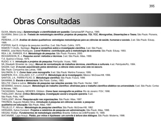 395
Obras Consultadas
Obras Consultadas
OLIVA, Alberto (org.). Epistemologia: a cientificidade em questão. Campinas/SP: Papirus, 1990.
OLIVEIRA, Silvio Luiz de. Tratado de metodologia científica: projetos de pesquisa, TGI, TCC, Monografias, Dissertações e Teses. São Paulo: Pioneira,
1997.
PEREIRA, J.C.R. Análise de dados qualitativos: estratégias metodológicas para as ciências da saúde, humanas e sociais. 2.ed. São Paulo: Edusp,
1999.
POPPER, Karl S. A lógica da pesquisa científica. 2.ed. São Paulo: Cultrix, 1975.
RAMON Y CAJAL, Santiago. Regras e conselhos sobre a investigação científica. 3.ed. São Paulo:
RAMOS, José Maria Rodrigues. Lionel Robbins: contribuição para a metodologia da economia. São Paulo: Edusp, 1993.
REA, L.M., PARKER, R.A. Metodologia de pesquisa. São Paulo: Pioneira, 2000.
RICHARDSON, R. J. Pesquisa social: métodos e técnicas. 3.ed. São Paulo: Atlas, 1999.
T.A. Queiroz e Edusp, 1979.
RUDIO, V. V. Introdução a projetos de pesquisa. Petrópolis: Vozes, 1980.
SÁ, Elisabeth Shneider de. (org.). Manual de normalização de trabalhos técnicos, científicos e culturais. 4.ed. Petrópolis/RJ, 1994.
SAGAN, Carl. O mundo assombrado pelos demônios: a ciência vista como uma vela no escuro.
São Paulo: Companhia das Letras, 1996.
SALOMON, D. V. Como fazer uma monografia. 9.ed. São Paulo: Martins Fonseca, 1999.
SAMPIERI, R.H., COLLADO, C.F., LUCIOP.B. Metodología de la investigagión. México: McGraw-Hill, 1996.
SANTOS, J.A., PARRA FILHO, D. Metodologia científica. São Paulo: Futura, 1998.
SAVIANNI, D. Escola e democracia. São Paulo: Cortez, 1983.
SELLTIZ, Claire e outros. Métodos de pesquisa nas relações sociais. São Paulo: Herder, 1967.
SEVERINO, Antonio Joaquim. Metodologia do trabalho científico: diretrizes para o trabalho científico-didático na universidade. 5.ed. São Paulo: Cortez
& Moraes, 1980.
TACHIZAWA, Takeshy, MENDES, Gildásio. Como fazer monografia na prática. Rio de Janeiro: FGV, 1998.
THIOLLENT, Michel. Crítica Metodológica, investigação social e enquete operária. 5.ed.
São Paulo, Polis, 1987.
THIOLLENT, Michel. Pesquisa-ação nas organizações. São Paulo: Atlas, 1997.
TRIVIÑOS, Augusto Nibaldo Silva. Introdução à pesquisa em ciências sociais: a pesquisa
qualitativa em educação. São Paulo: Atlas, 1987.
TRUJILLO, F. Alfonso. Metodologia da pesquisa científica. São Paulo: McGraw-Hill, 1982.
VERGARA, Sylvia Constant. Projetos e relatórios de pesquisa em administração. São Paulo: Atlas, 1998.
VIEGAS, Waldyr. Fundamentos de metodologia científica. Brasília: Editora da UnB/Paralelo 15, 1999.
WATANABE, Lygia Araujo. Platão, por mitos e hipóteses: um convite à leitura dos diálogos. São Paulo: Moderna, 1996.
 