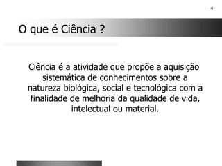 4
O que é Ciência ?
O que é Ciência ?
Ciência é a atividade que propõe a aquisição
sistemática de conhecimentos sobre a
natureza biológica, social e tecnológica com a
finalidade de melhoria da qualidade de vida,
intelectual ou material.
 