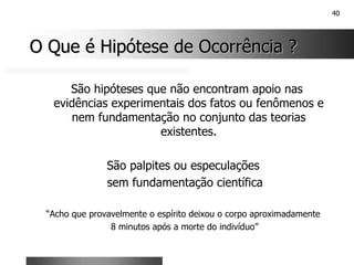 40
O Que é Hipótese de Ocorrência ?
O Que é Hipótese de Ocorrência ?
São hipóteses que não encontram apoio nas
evidências experimentais dos fatos ou fenômenos e
nem fundamentação no conjunto das teorias
existentes.
São palpites ou especulações
sem fundamentação científica
“Acho que provavelmente o espírito deixou o corpo aproximadamente
8 minutos após a morte do indivíduo”
 
