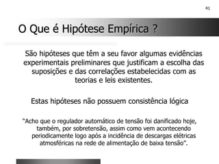 41
O Que é Hipótese Empírica ?
O Que é Hipótese Empírica ?
São hipóteses que têm a seu favor algumas evidências
experimentais preliminares que justificam a escolha das
suposições e das correlações estabelecidas com as
teorias e leis existentes.
Estas hipóteses não possuem consistência lógica
“Acho que o regulador automático de tensão foi danificado hoje,
também, por sobretensão, assim como vem acontecendo
periodicamente logo após a incidência de descargas elétricas
atmosféricas na rede de alimentação de baixa tensão”.
 