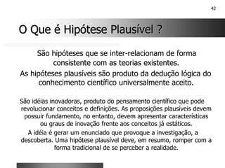 42
O Que é Hipótese Plausível ?
O Que é Hipótese Plausível ?
São hipóteses que se inter-relacionam de forma
consistente com as teorias existentes.
As hipóteses plausíveis são produto da dedução lógica do
conhecimento científico universalmente aceito.
São idéias inovadoras, produto do pensamento científico que pode
revolucionar conceitos e definições. As proposições plausíveis devem
possuir fundamento, no entanto, devem apresentar características
ou graus de inovação frente aos conceitos já estáticos.
A idéia é gerar um enunciado que provoque a investigação, a
descoberta. Uma hipótese plausível deve, em resumo, romper com a
forma tradicional de se perceber a realidade.
 