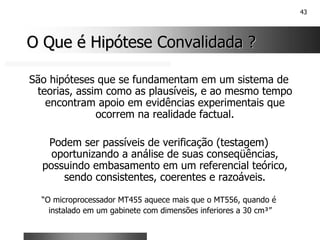 43
O Que é Hipótese Convalidada ?
O Que é Hipótese Convalidada ?
São hipóteses que se fundamentam em um sistema de
teorias, assim como as plausíveis, e ao mesmo tempo
encontram apoio em evidências experimentais que
ocorrem na realidade factual.
Podem ser passíveis de verificação (testagem)
oportunizando a análise de suas conseqüências,
possuindo embasamento em um referencial teórico,
sendo consistentes, coerentes e razoáveis.
“O microprocessador MT455 aquece mais que o MT556, quando é
instalado em um gabinete com dimensões inferiores a 30 cm³”
 