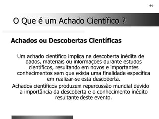44
O Que é um Achado Científico ?
O Que é um Achado Científico ?
Achados ou Descobertas Científicas
Um achado científico implica na descoberta inédita de
dados, materiais ou informações durante estudos
científicos, resultando em novos e importantes
conhecimentos sem que exista uma finalidade específica
em realizar-se esta descoberta.
Achados científicos produzem repercussão mundial devido
a importância da descoberta e o conhecimento inédito
resultante deste evento.
 