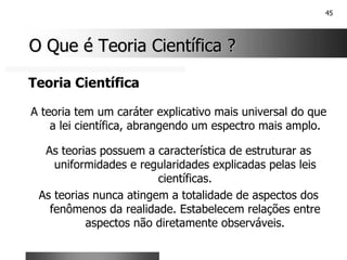 45
O Que é Teoria Científica ?
O Que é Teoria Científica ?
Teoria Científica
A teoria tem um caráter explicativo mais universal do que
a lei científica, abrangendo um espectro mais amplo.
As teorias possuem a característica de estruturar as
uniformidades e regularidades explicadas pelas leis
científicas.
As teorias nunca atingem a totalidade de aspectos dos
fenômenos da realidade. Estabelecem relações entre
aspectos não diretamente observáveis.
 