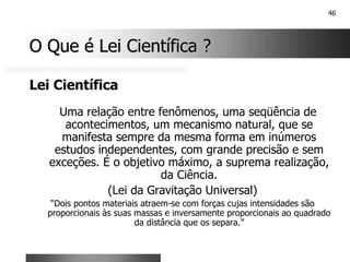 46
O Que é Lei Científica ?
O Que é Lei Científica ?
Lei Científica
Uma relação entre fenômenos, uma seqüência de
acontecimentos, um mecanismo natural, que se
manifesta sempre da mesma forma em inúmeros
estudos independentes, com grande precisão e sem
exceções. É o objetivo máximo, a suprema realização,
da Ciência.
(Lei da Gravitação Universal)
“Dois pontos materiais atraem-se com forças cujas intensidades são
proporcionais às suas massas e inversamente proporcionais ao quadrado
da distância que os separa.”
 