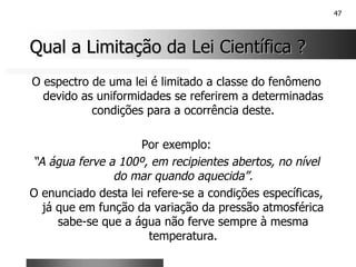 47
Qual a Limitação da Lei Científica ?
Qual a Limitação da Lei Científica ?
O espectro de uma lei é limitado a classe do fenômeno
devido as uniformidades se referirem a determinadas
condições para a ocorrência deste.
Por exemplo:
“A água ferve a 100º, em recipientes abertos, no nível
do mar quando aquecida”.
O enunciado desta lei refere-se a condições específicas,
já que em função da variação da pressão atmosférica
sabe-se que a água não ferve sempre à mesma
temperatura.
 