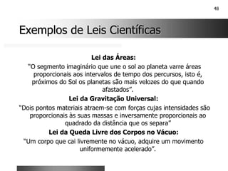 48
Exemplos de Leis Científicas
Exemplos de Leis Científicas
Lei das Áreas:
“O segmento imaginário que une o sol ao planeta varre áreas
proporcionais aos intervalos de tempo dos percursos, isto é,
próximos do Sol os planetas são mais velozes do que quando
afastados”.
Lei da Gravitação Universal:
“Dois pontos materiais atraem-se com forças cujas intensidades são
proporcionais às suas massas e inversamente proporcionais ao
quadrado da distância que os separa”
Lei da Queda Livre dos Corpos no Vácuo:
“Um corpo que cai livremente no vácuo, adquire um movimento
uniformemente acelerado”.
 