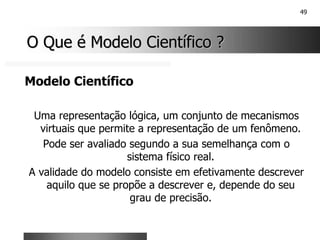 49
O Que é Modelo Científico ?
O Que é Modelo Científico ?
Modelo Científico
Uma representação lógica, um conjunto de mecanismos
virtuais que permite a representação de um fenômeno.
Pode ser avaliado segundo a sua semelhança com o
sistema físico real.
A validade do modelo consiste em efetivamente descrever
aquilo que se propõe a descrever e, depende do seu
grau de precisão.
 