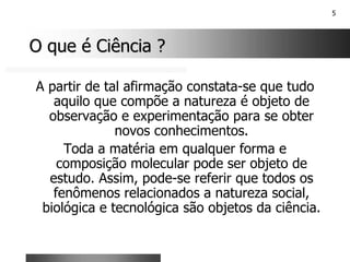 5
O que é Ciência ?
O que é Ciência ?
A partir de tal afirmação constata-se que tudo
aquilo que compõe a natureza é objeto de
observação e experimentação para se obter
novos conhecimentos.
Toda a matéria em qualquer forma e
composição molecular pode ser objeto de
estudo. Assim, pode-se referir que todos os
fenômenos relacionados a natureza social,
biológica e tecnológica são objetos da ciência.
 
