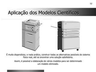 52
Aplicação dos Modelos Científicos
Aplicação dos Modelos Científicos
É muito dispendioso, e nada prático, construir todas as alternativas possíveis do sistema
físico real, até se encontrar uma solução satisfatória.
Assim, é possível a elaboração de vários modelos para ser determinado
um modelo otimizado.
 