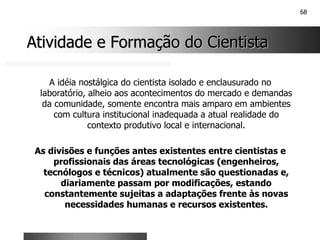 68
Atividade e Formação do Cientista
Atividade e Formação do Cientista
A idéia nostálgica do cientista isolado e enclausurado no
laboratório, alheio aos acontecimentos do mercado e demandas
da comunidade, somente encontra mais amparo em ambientes
com cultura institucional inadequada a atual realidade do
contexto produtivo local e internacional.
As divisões e funções antes existentes entre cientistas e
profissionais das áreas tecnológicas (engenheiros,
tecnólogos e técnicos) atualmente são questionadas e,
diariamente passam por modificações, estando
constantemente sujeitas a adaptações frente às novas
necessidades humanas e recursos existentes.
 