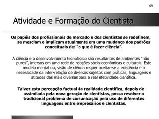 69
Atividade e Formação do Cientista
Atividade e Formação do Cientista
Os papéis dos profissionais de mercado e dos cientistas se redefinem,
se mesclam e implicam atualmente em uma mudança dos padrões
conceituais de: “o que é fazer ciência”.
A ciência e o desenvolvimento tecnológico são resultantes de ambientes “não
puros”, imersos em uma rede de relações sócio-econômicas e culturais. Este
modelo mental ou, visão de ciência requer aceitar-se a existência e a
necessidade da inter-relação de diversos sujeitos com práticas, linguagens e
atitudes das mais diversas para a real efetividade científica.
Talvez esta percepção factual da realidade científica, depois de
assimilada pela nova geração de cientistas, possa resolver o
tradicional problema de comunicação pelo uso de diferentes
linguagens entre empresários e cientistas.
 