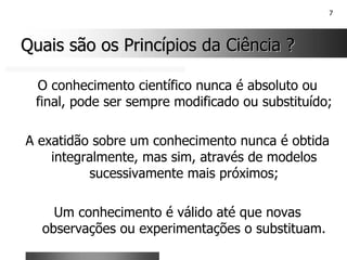 7
Quais são os Princípios da Ciência ?
Quais são os Princípios da Ciência ?
O conhecimento científico nunca é absoluto ou
final, pode ser sempre modificado ou substituído;
A exatidão sobre um conhecimento nunca é obtida
integralmente, mas sim, através de modelos
sucessivamente mais próximos;
Um conhecimento é válido até que novas
observações ou experimentações o substituam.
 