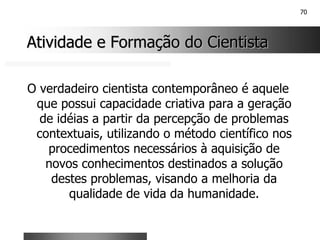 70
Atividade e Formação do Cientista
Atividade e Formação do Cientista
O verdadeiro cientista contemporâneo é aquele
que possui capacidade criativa para a geração
de idéias a partir da percepção de problemas
contextuais, utilizando o método científico nos
procedimentos necessários à aquisição de
novos conhecimentos destinados a solução
destes problemas, visando a melhoria da
qualidade de vida da humanidade.
 