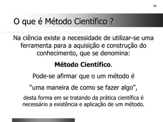 74
O que é Método Científico ?
O que é Método Científico ?
Na ciência existe a necessidade de utilizar-se uma
ferramenta para a aquisição e construção do
conhecimento, que se denomina:
Método Científico.
Pode-se afirmar que o um método é
“uma maneira de como se fazer algo”,
desta forma em se tratando da prática científica é
necessário a existência e aplicação de um método.
 