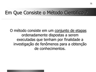 75
Em Que Consiste o Método Científico ?
Em Que Consiste o Método Científico ?
O método consiste em um conjunto de etapas
ordenadamente dispostas a serem
executadas que tenham por finalidade a
investigação de fenômenos para a obtenção
de conhecimentos.
 