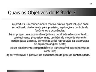 78
Quais os Objetivos do Método ?
Quais os Objetivos do Método ?
a) produzir um conhecimento teórico-prático aplicável, que pode
ser utilizado diretamente para previsão, explicação e controle de
fenômenos e ocorrências;
b) empregar uma expressão objetiva e detalhada não somente do
conhecimento produzido, mas, também do modo de como foi
obtido passo a passo, permitindo a fiel reprodução da sistemática
de aquisição original deste;
c) ser amplamente compartilhável e transmissível independente do
conteúdo;
d) ser verificável e passível de quantificação do grau de confiabilidade.
 