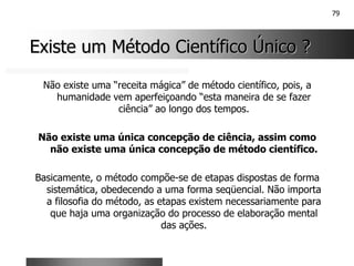 79
Existe um Método Científico Único ?
Existe um Método Científico Único ?
Não existe uma “receita mágica” de método científico, pois, a
humanidade vem aperfeiçoando “esta maneira de se fazer
ciência” ao longo dos tempos.
Não existe uma única concepção de ciência, assim como
não existe uma única concepção de método científico.
Basicamente, o método compõe-se de etapas dispostas de forma
sistemática, obedecendo a uma forma seqüencial. Não importa
a filosofia do método, as etapas existem necessariamente para
que haja uma organização do processo de elaboração mental
das ações.
 