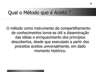 80
Qual o Método que é Aceito ?
Qual o Método que é Aceito ?
O método como instrumento de compartilhamento
de conhecimentos torna-se útil a disseminação
das idéias e enriquecimento dos princípios
descobertos, desde que executado a partir dos
preceitos aceitos universalmente, em dado
momento histórico.
 