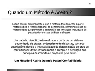 81
Quando um Método é Aceito ?
Quando um Método é Aceito ?
A idéia central predominante é que o método deve fornecer suporte
metodológico e representacional ao pensamento, permitindo o uso de
metodologias que permitam a superação das limitações individuais do
pesquisador em suas análises e sínteses.
Um trabalho científico não realizado a partir de um sistema
padronizado de etapas, ordenadamente dispostas, torna-se
questionável devido a impossibilidade da determinação do grau de
confiabilidade deste, inviabilizando a crença e a aceitação dos
princípios descobertos e propostos pelo autor.
Um Método é Aceito Quando Possui Confiabilidade
 