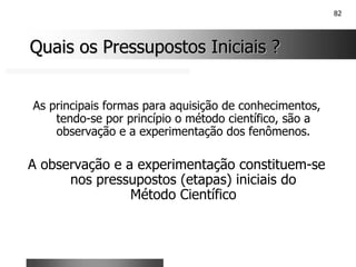 82
Quais os Pressupostos Iniciais ?
Quais os Pressupostos Iniciais ?
As principais formas para aquisição de conhecimentos,
tendo-se por princípio o método científico, são a
observação e a experimentação dos fenômenos.
A observação e a experimentação constituem-se
nos pressupostos (etapas) iniciais do
Método Científico
 
