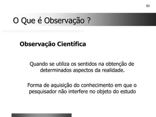 83
O Que é Observação ?
O Que é Observação ?
Observação Científica
Quando se utiliza os sentidos na obtenção de
determinados aspectos da realidade.
Forma de aquisição do conhecimento em que o
pesquisador não interfere no objeto do estudo
 