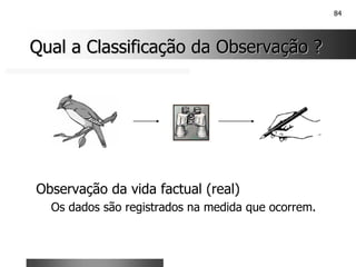 84
Qual a Classificação da Observação ?
Qual a Classificação da Observação ?
Observação da vida factual (real)
Os dados são registrados na medida que ocorrem.
 