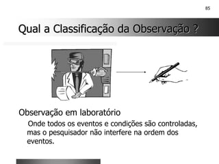 85
Qual a Classificação da Observação ?
Qual a Classificação da Observação ?
Observação em laboratório
Onde todos os eventos e condições são controladas,
mas o pesquisador não interfere na ordem dos
eventos.
 